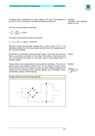 Fundamentals of electrical engineering                          Festo Didactic
                                                                                                                      B
                                                                                                                      2.2




A solenoid coil is supplied with a direct voltage of 24 volts. The resistance of      Example:
the coil is 19.9 Ω. How great is the electrical power consumption?                    calculation of the electrical
                                                                                      power of a coil

First, the current strength is calculated:

     V   24 V
I=     =      = 1.206 A
     R 19.9 Ω

This gives us the electrical power consumption:

P = V • I = 24 V • 1.206 A = 28.944 W

Electrical controls are generally supplied with a direct current of 24 V. The
alternating voltage from the power supply therefore has to be stepped down to
24 V and then rectified.

Rectification is performed by semiconductor diodes. They allow the current to         Diodes
flow in one direction and block it in the other. Their effect on electrical current
can be compared to the effect of a non-return valve on the pressure fluid in a
hydraulic system.

Various diode circuit arrangements can be used for rectification. The most im-        Rectifier
portant circuit is the bridge or Graetz circuit. For the supply of current to elec-
tronic controls (PLCs) or if sensors are used, the direct voltage supplied by the
rectifier must be smoothed using a charge capacitor and, if necessary, down-                   B 3.1
stream filters (chokes or filter resistors).


 Bridge rectifier circuit with charge capacitor




                                                                               121
 