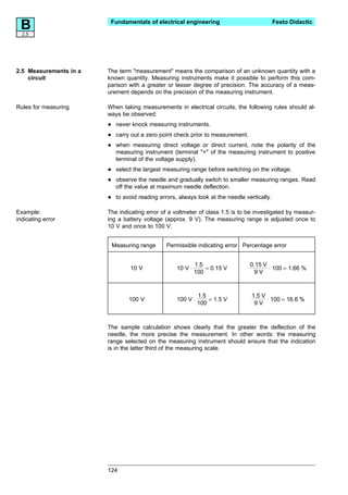 B2.5
                         Fundamentals of electrical engineering                               Festo Didactic




2.5 Measurements in a   The term "measurement" means the comparison of an unknown quantity with a
    circuit             known quantity. Measuring instruments make it possible to perform this com-
                        parison with a greater or lesser degree of precision. The accuracy of a meas-
                        urement depends on the precision of the measuring instrument.

Rules for measuring     When taking measurements in electrical circuits, the following rules should al-
                        ways be observed:

                        •    never knock measuring instruments.

                        •    carry out a zero point check prior to measurement.

                        •    when measuring direct voltage or direct current, note the polarity of the
                             measuring instrument (terminal "+" of the measuring instrument to positive
                             terminal of the voltage supply).

                        •    select the largest measuring range before switching on the voltage.

                        •    observe the needle and gradually switch to smaller measuring ranges. Read
                             off the value at maximum needle deflection.

                        •    to avoid reading errors, always look at the needle vertically.

Example:                The indicating error of a voltmeter of class 1.5 is to be investigated by measur-
indicating error        ing a battery voltage (approx. 9 V). The measuring range is adjusted once to
                        10 V and once to 100 V.


                            Measuring range      Permissible indicating error Percentage error


                                                              1.5                 0.15 V
                                  10 V               10 V ⋅       = 0.15 V               ⋅ 100 = 1.66 %
                                                              100                   9V



                                                               1.5                 1.5 V
                                  100 V              100 V ⋅       = 1.5 V               ⋅ 100 = 16.6 %
                                                               100                  9V



                        The sample calculation shows clearly that the greater the deflection of the
                        needle, the more precise the measurement. In other words: the measuring
                        range selected on the measuring instrument should ensure that the indication
                        is in the latter third of the measuring scale.




                        124
 