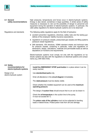 B
4.1, 4.2
                                 Safety recommendations                                            Festo Didactic




4.1 General                     High pressures, temperatures and forces occur in electro-hydraulic systems.
    safety recommendations      Energy is also stored, sometimes in large quantities. A whole series of safety
                                measures is necessary to rule out the possibility of danger to personnel and
                                equipment during the operation of electro-hydraulic systems. In particular, the
                                valid safety regulations for electro-hydraulic systems are to be observed!

Regulations and standards       The following safety regulations apply for the field of hydraulics:

                                •   accident prevention regulations, directives, safety rules and the testing gui-
                                    delines of the employers‘ liability insurance associations,

                                •   regulations on pressure vessels, pressurised gas vessels and filling systems
                                    (pressure vessel regulations),

                                •   DIN standards, VDI directives, VDMA standard sheets and technical rules
                                    for pressure vessels, containing in particular, notes and regulations on
                                    dimensions, design, calculations, materials and permissible loads as well as
                                    stipulations on functions and requirements.

                                Electro-hydraulic systems must comply not only with the regulations on hy-
                                draulic systems but also with the regulations on electrical systems and compo-
                                nents (e.g. DIN VDE 0100).


4.2 Safety
    recommendations for               Install the EMERGENCY STOP push-button in a place where it can be
    electro-hydraulic systems         easily reached.

Design of an                          Use standardised parts only.
electro-hydraulic system
                                      Enter all alterations in the circuit diagram immediately.

                                      The rated pressure must be clearly visible.

                                      Check whether the installed equipment can be used at the maximum
                                      operating pressure.

                                      The design of suction lines should ensure that no air can be drawn in.

                                      Check the oil temperature in the suction line to the pump.
                                      It must not exceed 60 ˚C.

                                      The piston rods of the cylinders must not be subjected to bending
                                      loads or lateral forces. Protect piston rods from dirt and damage.




                                150
 