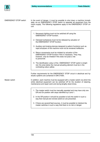 B4.3
                         Safety recommendations                                         Festo Didactic




EMERGENCY STOP switch   In the event of danger, it must be possible to shut down a machine immedi-
                        ately via an EMERGENCY STOP switch to separate all equipment from the
                        mains supply. The following regulations apply to the EMERGENCY STOP cir-
                        cuit:



                           1. Necessary lighting must not be switched off using the
                              EMERGENCY STOP function.

                           2. Clamped workpieces must not be released by actuation of
                              the EMERGENCY STOP function.

                           3. Auxiliary and braking devices designed to peform functions such as
                              rapid shutdown of the machine must not be rendered ineffective.

                           4. Return movements must be initiated by actuation of the
                              EMERGENCY STOP function if this is necessary. They may,
                              however, only be initiated if this does not pose a risk
                              to personnel.

                           5. The identification colour of the EMERGENCY STOP switch is bright
                              red; the area below the manual actuating element must be in the
                              contrasting colour yellow.


                        Further requirements for the EMERGENCY STOP circuit in electrical and hy-
                        draulic systems are contained in DIN 31000.

Master switch           In addition, each machine must be equipped with a master switch via which the
                        entire electrical equipment can be switched off for the duration of cleaning,
                        maintenance and repair work and during lengthy down-times.


                          1. The master switch must be manually operated and may have only one
                             Off and On position with stops identified by 0 and 1.

                          2. In the Off position it should be possible to lock the switch in such a
                             way that manual and remote switch-on are prevented.

                          3. If there are several feed sources, it must be possible to interlock the
                             master switches in such a way that there is no risk or danger.




                        156
 