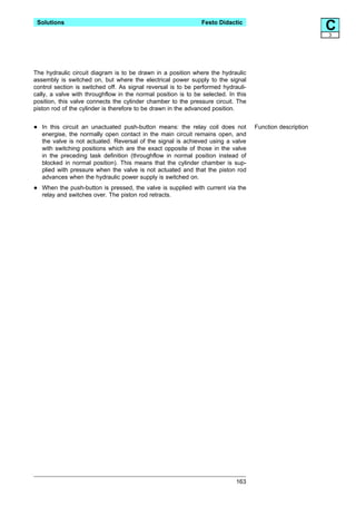 Solutions                                                      Festo Didactic
                                                                                                           C
                                                                                                           3




The hydraulic circuit diagram is to be drawn in a position where the hydraulic
assembly is switched on, but where the electrical power supply to the signal
control section is switched off. As signal reversal is to be performed hydrauli-
cally, a valve with throughflow in the normal position is to be selected. In this
position, this valve connects the cylinder chamber to the pressure circuit. The
piston rod of the cylinder is therefore to be drawn in the advanced position.


•   In this circuit an unactuated push-button means: the relay coil does not
    energise, the normally open contact in the main circuit remains open, and
                                                                                    Function description

    the valve is not actuated. Reversal of the signal is achieved using a valve
    with switching positions which are the exact opposite of those in the valve
    in the preceding task definition (throughflow in normal position instead of
    blocked in normal position). This means that the cylinder chamber is sup-
    plied with pressure when the valve is not actuated and that the piston rod
    advances when the hydraulic power supply is switched on.

•   When the push-button is pressed, the valve is supplied with current via the
    relay and switches over. The piston rod retracts.




                                                                             163
 