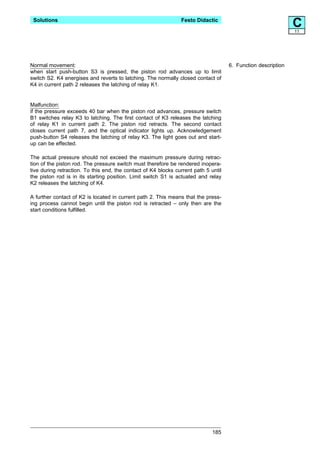 Solutions                                                      Festo Didactic
                                                                                                               C
                                                                                                               11




Normal movement:                                                                     6. Function description
when start push-button S3 is pressed, the piston rod advances up to limit
switch S2. K4 energises and reverts to latching. The normally closed contact of
K4 in current path 2 releases the latching of relay K1.


Malfunction:
if the pressure exceeds 40 bar when the piston rod advances, pressure switch
B1 switches relay K3 to latching. The first contact of K3 releases the latching
of relay K1 in current path 2. The piston rod retracts. The second contact
closes current path 7, and the optical indicator lights up. Acknowledgement
push-button S4 releases the latching of relay K3. The light goes out and start-
up can be effected.

The actual pressure should not exceed the maximum pressure during retrac-
tion of the piston rod. The pressure switch must therefore be rendered inopera-
tive during retraction. To this end, the contact of K4 blocks current path 5 until
the piston rod is in its starting position. Limit switch S1 is actuated and relay
K2 releases the latching of K4.

A further contact of K2 is located in current path 2. This means that the press-
ing process cannot begin until the piston rod is retracted – only then are the
start conditions fulfilled.




                                                                              185
 
