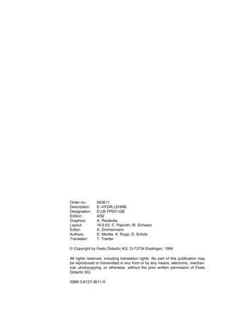 Order no.:      093611
Description:    E.-HYDR.LEHRB.
Designation:    D.LB-TP601-GB
Edition:        4/92
Graphics:       A. Reulecke
Layout:         16.6.93, C. Paproth, M. Schwarz
Editor:         A. Zimmermann
Authors:        D. Merkle, K. Rupp, D. Scholz
Translator:     T. Tranter

© Copyright by Festo Didactic KG, D-73734 Esslingen, 1994

All rights reserved, including translation rights. No part of this publication may
be reproduced or transmitted in any form or by any means, electronic, mechan-
ical, photocopying, or otherwise, without the prior written permission of Festo
Didactic KG.

ISBN 3-8127-3611-X
 