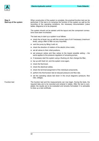 A3.4
                          Electro-hydraulic control                                          Festo Didactic




Step 4:                  When construction of the system is complete, the practical function test can be
Start-up of the system   performed. If the test is to comprise the function of the system as well as the
                         recording of the operating conditions, the necessary documentation (value
                         tables, diagrams) is to be prepared.

                         The system should not be started until the layout and the component connec-
                         tions have been re-checked.

                         The best way to start up a system is as follows:

                         •    check the oil level; top up with the correct type of oil if necessary (maximum
                              level), using a filter to filter out any impurities,

                         •    vent the pump by filling it with oil,

                         •    check the direction of rotation of the electric drive motor,

                         •    set all valves to their initial positions,

                         •    set pressure valves and flow valves to the lowest possible setting – the
                              same applies to the pressure regulators of actuating pumps,

                         •    if necessary start the system using a flushing oil, then change the filter,

                         •    top up with fresh oil, vent the system once again,

                         •    check the fluid level,

                         •    check the electrical cables,

                         •    check the terminal assignment of the individual components,

                         •    perform the first function test at reduced pressure and flow rate,

                         •    set the operating values laid down in the circuit diagrams (pressure, flow
                              rate, voltage).

Function test            The function test and the measurements can now begin. During the tests, the
                         required data are to be recorded and entered in tables. After the test is com-
                         pleted, the results are to be evaluated and remarks formulated. It is advisable
                         to draw up a test certificate.




                         42
 