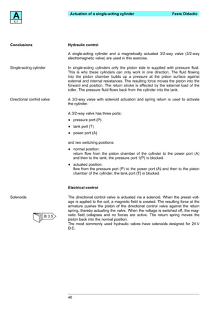 A4.1
                              Actuation of a single-acting cylinder                           Festo Didactic




Conclusions                  Hydraulic control

                             A single-acting cylinder and a magnetically actuated 3/2-way valve (3/2-way
                             electromagnetic valve) are used in this exercise.

Single-acting cylinder       In single-acting cylinders only the piston side is supplied with pressure fluid.
                             This is why these cylinders can only work in one direction. The fluid flowing
                             into the piston chamber builds up a pressure at the piston surface against
                             external and internal resistances. The resulting force moves the piston into the
                             forward end position. The return stroke is effected by the external load of the
                             roller. The pressure fluid flows back from the cylinder into the tank.

Directional control valve    A 3/2-way valve with solenoid actuation and spring return is used to activate
                             the cylinder.

                             A 3/2-way valve has three ports:

                             •    pressure port (P)

                             •    tank port (T)

                             •    power port (A)

                             and two switching positions:

                             •    normal position:
                                  return flow from the piston chamber of the cylinder to the power port (A)
                                  and then to the tank; the pressure port 1(P) is blocked.

                             •    actuated position:
                                  flow from the pressure port (P) to the power port (A) and then to the piston
                                  chamber of the cylinder; the tank port (T) is blocked.


                             Electrical control

Solenoids                    The directional control valve is actuated via a solenoid. When the preset volt-
                             age is applied to the coil, a magnetic field is created. The resulting force at the
                             armature pushes the piston of the directional control valve against the return
                             spring, thereby actuating the valve. When the voltage is switched off, the mag-
                     B 3.5   netic field collapses and no forces are active. The return spring moves the
                             piston back into the normal position.
                             The most commonly used hydraulic valves have solenoids designed for 24 V
                             D.C.




                             46
 
