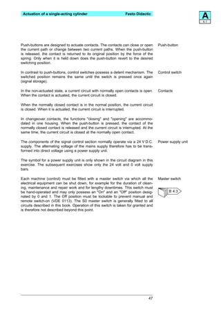 Actuation of a single-acting cylinder                          Festo Didactic
                                                                                                         A
                                                                                                         4.1




Push-buttons are designed to actuate contacts. The contacts can close or open        Push-button
the current path or change between two current paths. When the push-button
is released, the contact is returned to its original position by the force of the
spring. Only when it is held down does the push-button revert to the desired
switching position.

In contrast to push-buttons, control switches possess a detent mechanism. The        Control switch
switched position remains the same until the switch is pressed once again
(signal storage).

In the non-actuated state, a current circuit with normally open contacts is open.    Contacts
When the contact is actuated, the current circuit is closed.

When the normally closed contact is in the normal position, the current circuit
is closed. When it is actuated, the current circuit is interrupted.

In changeover contacts, the functions "closing" and "opening" are accommo-
dated in one housing. When the push-button is pressed, the contact of the
normally closed contact is released and the current circuit is interrupted. At the
same time, the current circuit is closed at the normally open contact.

The components of the signal control section normally operate via a 24 V D.C.        Power supply unit
supply. The alternating voltage of the mains supply therefore has to be trans-
formed into direct voltage using a power supply unit.

The symbol for a power supply unit is only shown in the circuit diagram in this
exercise. The subsequent exercises show only the 24 volt and 0 volt supply
bars.

Each machine (control) must be fitted with a master switch via which all the         Master switch
electrical equipment can be shut down, for example for the duration of clean-
ing, maintenance and repair work and for lengthy downtimes. This switch must
be hand-operated and may only possess an "On" and an "Off" position desig-                 B 4.3
nated by 0 and 1. The Off position must be lockable to prevent manual and
remote switch-on (VDE 0113). The S0 master switch is generally fitted to all
circuits described in this book. Operation of this switch is taken for granted and
is therefore not described beyond this point.




                                                                               47
 