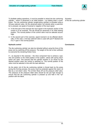 Actuation of a single-acting cylinder                              Festo Didactic
                                                                                                                    A
                                                                                                                    4.3




To facilitate setting operations, it must be possible to retract the die cushioning      Actuation
cylinder – which is advanced in its initial position – by holding down a push-           of the die cushioning cylinder
button. The die cushioning cylinder (single-acting cylinder) is actuated using a
3/2-way solenoid valve. As the advanced piston rod retracts when a push-but-
ton is pressed, we speak of reversal or negation of the input signal.

•   In the first part of the exercise the input signal in the hydraulic section of the
    control is to be reversed. The die should be advanced in its initial starting
    position. The normal position of the control valve must be selected accord-
    ingly.

•   In the second part of the exercise, signal reversal is to be effected electri-
    cally. In this case, a 3/2-way solenoid valve is used with port P blocked and
    A to T open in the normal position.

Hydraulic control                                                                        Conclusions

The die cushioning cylinder can also be retracted without using the force of the
press ram by switching off the pressure. The weight of the die is then sufficient
to overcome the remaining friction force.

If – as required in this exercise – the drive component has to achieve a spe-
cific end position in the initial position of the system, valves with spring return
action are used. This ensures that the cylinder remains in (or drives to) the
desired position when the control is switched on. The normal position of the
valve must be selected in line with the task definition.

As the piston rod of the die cushioning cylinder is forced back by the press
during the forming process, the pump must be protected against the return oil
flow by a non-return valve. The oil then flows off via the pressure relief valve.
The pressure at the pressure relief valve should be set just high enough to
ensure that the die cushioning cylinder is pressed up and held in the "up"
position with the blank.




                                                                                   55
 