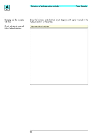 A4.3
                                Actuation of a single-acting cylinder                       Festo Didactic




Carrying out the exercise      Draw the hydraulic and electrical circuit diagrams with signal reversal in the
1st step                       hydraulic section of the control.

Circuit with signal reversal    Hydraulic circuit diagram
in the hydraulic section




                               58
 