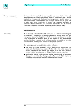 A7.3
                          Signal storage                                                   Festo Didactic




Counter-pressure valve   In this exercise the feed cylinder is arranged in such a way that the piston rod
                         advances vertically. Due to the hanging weight of the reaming tool, a tensile
                         load acts on the piston rod. The tensile load can generate a (partial) vacuum in
                         the upper chamber. Uniform feed is then no longer possible and the piston rod
                         is pulled jerkily out of the cylinder. To prevent this, a pressure relief valve is
                         installed in the return flow line and adjusted in line with this load. A pressure
                         relief valve installed in this manner is called a counter-pressure valve.


                         Electrical control

Limit switch             A mechanically actuated limit switch is required as a further electrical signal
                         input element. Limit switches are actuated by a cam or a guide plate. They are
                         mainly used to ascertain the position of cylinder pistons. Limit switches can be
                         used, for example, to ascertain when an end position or any other desired
                         position has been reached. Limit switches can be connected as normally
                         closed contacts, normally open contacts or changeover contacts.

                         The following should be noted for this problem definition.

                         •    The piston rod should advance if the ON push-button is pressed and the
                              piston is in the retracted end position. To this end, a limit switch is used to
                              monitor the retracted end position. The position of the limit switch is incor-
                              porated into the current path of the ON push-button as a start condition.

                         •    After having reached the forward end position, the piston rod should imme-
                              diately drive back into the starting position. For control of this motion, a
                              further limit switch is used to monitor the forward end position.




                         98
 