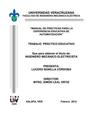 UNIVERSIDAD VERACRUZANA
FACULTAD DE INGENIERÍA MECÁNICA ELÉCTRICA

“MANUAL DE PRÁCTICAS PARA LA
EXPERIENCIA EDUCATIVA DE
AUTOMATIZACIÓN”

TRABAJO PRÁCTICO EDUCATIVO

Que para obtener el título de:
INGENIERO MECÁNICO ELECTRICISTA

PRESENTA:
LUCERO BONILLA CÓRDOBA

DIRECTOR:
MTRO. SIMÓN LEAL ORTIZ

XALAPA, VER.

Febrero 2013

 