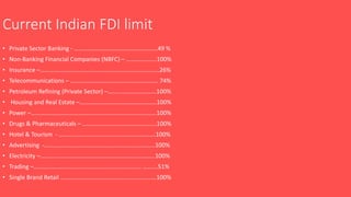 Current Indian FDI limit
• Private Sector Banking - ……………………………………..………..49 %
• Non-Banking Financial Companies (NBFC) – ………………..100%
• Insurance –…………………………………………………………………….26%
• Telecommunications – …………………………………………………. 74%
• Petroleum Refining (Private Sector) –…………………………..100%
• Housing and Real Estate –……………………………………………100%
• Power –……………….……………………………………………………….100%
• Drugs & Pharmaceuticals – ………………………………………….100%
• Hotel & Tourism - ……………………………………………………….100%
• Advertising -……..………………………………………………………..100%
• Electricity –………….………………………………………………………100%
• Trading –……………..……………………………………………… ……….51%
• Single Brand Retail ……………………………………….................100%
 