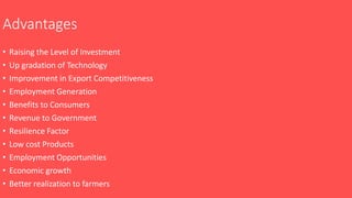 Advantages
• Raising the Level of Investment
• Up gradation of Technology
• Improvement in Export Competitiveness
• Employment Generation
• Benefits to Consumers
• Revenue to Government
• Resilience Factor
• Low cost Products
• Employment Opportunities
• Economic growth
• Better realization to farmers
 