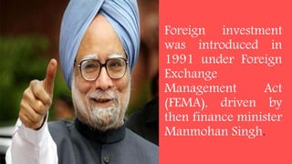 Foreign investment
was introduced in
1991 under Foreign
Exchange
Management Act
(FEMA), driven by
then finance minister
Manmohan Singh.
 