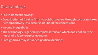 Disadvantages
• Fall in domestic savings
• Contribution of foreign firms to public revenue through corporate taxes
is comparatively less because of liberal tax concessions
• income inequalities
• The technology is generally capital-intensive which does not suit the
needs of a labor-surplus economy
• Foreign firms may influence political decisions
 