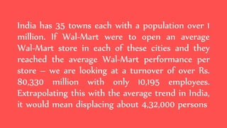 India has 35 towns each with a population over 1
million. If Wal-Mart were to open an average
Wal-Mart store in each of these cities and they
reached the average Wal-Mart performance per
store – we are looking at a turnover of over Rs.
80,330 million with only 10,195 employees.
Extrapolating this with the average trend in India,
it would mean displacing about 4,32,000 persons
 