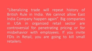 “Liberalizing trade will repeat history of
British Rule in India. We cannot allow East
India Company happen again”. Big companies
in USA in organized retail sector are
controversial for penetrating pricing or for
misbehavior with employees. If you invite
FDIs in Retail, you are going to kill small
retailers.
 