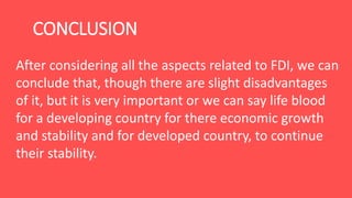 CONCLUSION
After considering all the aspects related to FDI, we can
conclude that, though there are slight disadvantages
of it, but it is very important or we can say life blood
for a developing country for there economic growth
and stability and for developed country, to continue
their stability.
 
