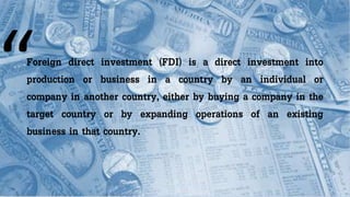 Foreign direct investment (FDI) is a direct investment into
production or business in a country by an individual or
company in another country, either by buying a company in the
target country or by expanding operations of an existing
business in that country.
 