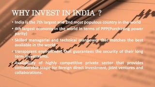 WHY INVEST IN INDIA ?
• India is the 7th largest and 2nd most populous country in the world
• 4th largest economy in the world in terms of PPP(Purchasing power
parity)
• Skilled managerial and technical manpower that matches the best
available in the world.
• transparent environment that guarantees the security of their long
term investments.
• Availability of highly competitive private sector that provides
considerable scope for foreign direct investment, joint ventures and
collaborations.
 