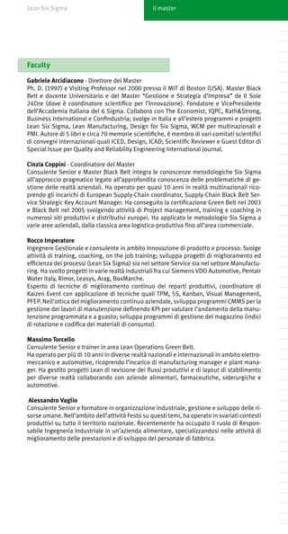 Lean Six Sigma                                    il master




Faculty

Gabriele Arcidiacono - Direttore del Master
Ph. D. (1997) e Visiting Professor nel 2000 presso il MIT di Boston (USA). Master Black
Belt e docente Universitario e del Master “Gestione e Strategia d’Impresa” de Il Sole
24Ore (dove è coordinatore scientifico per l’Innovazione). Fondatore e VicePresidente
dell’Accademia Italiana del 6 Sigma. Collabora con The Economist, IQPC, Rath&Strong,
Business International e Confindustria; svolge in Italia e all’estero programmi e progetti
Lean Six Sigma, Lean Manufacturing, Design for Six Sigma, WCM per multinazionali e
PMI. Autore di 5 libri e circa 70 memorie scientifiche, è membro di vari comitati scientifici
di convegni internazionali quali ICED, Design, ICAD; Scientific Reviewer e Guest Editor di
Special Issue per Quality and Reliability Engineering International Journal.

Cinzia Coppini - Coordinatore del Master
Consulente Senior e Master Black Belt integra le conoscenze metodologiche Six Sigma
all’approccio pragmatico legato all’approfondita conoscenza delle problematiche di ge-
stione delle realtà aziendali. Ha operato per quasi 10 anni in realtà multinazionali rico-
prendo gli incarichi di European Supply-Chain coordinator, Supply-Chain Black Belt Ser-
vice Strategic Key Account Manager. Ha conseguito la certificazione Green Belt nel 2003
e Black Belt nel 2005 svolgendo attività di Project management, training e coaching in
numerosi siti produttivi e distributivi europei. Ha applicato le metodologie Six Sigma a
varie aree aziendali, dalla classica area logistica-produttiva fino all’area commerciale.

Rocco Imperatore
Ingegnere Gestionale e consulente in ambito Innovazione di prodotto e processo. Svolge
attività di training, coaching, on the job training; sviluppa progetti di miglioramento ed
efficienza dei processi (Lean Six Sigma) sia nel settore Service sia nel settore Manufactu-
ring. Ha svolto progetti in varie realtà industriali fra cui Siemens VDO Automotive, Pentair
Water Italy, Rimor, Leasys, Arag, BoxMarche.
Esperto di tecniche di miglioramento continuo dei reparti produttivi, coordinatore di
Kaizen Event con applicazione di tecniche quali TPM, 5S, Kanban, Visual Management,
PFEP. Nell’ottica del miglioramento continuo aziendale, sviluppa programmi CMMS per la
gestione dei lavori di manutenzione definendo KPI per valutare l’andamento della manu-
tenzione programmata e a guasto; sviluppa programmi di gestione del magazzino (indici
di rotazione e codifica dei materiali di consumo).

Massimo Torcello
Consulente Senior e trainer in area Lean Operations Green Belt.
Ha operato per più di 10 anni in diverse realtà nazionali e internazionali in ambito elettro-
meccanico e automotive, ricoprendo l’incarico di manufacturing manager e plant mana-
ger. Ha gestito progetti Lean di revisione dei flussi produttivi e di layout di stabilimento
per diverse realtà collaborando con aziende alimentari, farmaceutiche, siderurgiche e
automotive.

Alessandro Vaglio
Consulente Senior e formatore in organizzazione industriale, gestione e sviluppo delle ri-
sorse umane. Nell’ambito dell’attività Festo su questi temi, ha operato in svariati contesti
produttivi su tutto il territorio nazionale. Recentemente ha occupato il ruolo di Respon-
sabile Ingegneria Industriale in un’azienda alimentare, specializzandosi nelle attività di
miglioramento delle prestazioni e di sviluppo del personale di fabbrica.
 