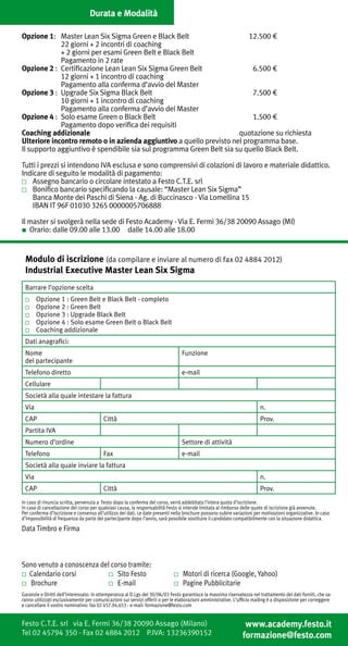 Durata e Modalità

Opzione 1:	 Master Lean Six Sigma Green e Black Belt 	                    12.500 €
		           22 giorni + 2 incontri di coaching
		           + 2 giorni per esami Green Belt e Black Belt
		           Pagamento in 2 rate
Opzione 2 :	 Certificazione Lean Lean Six Sigma Green Belt	                6.500 €
		           12 giorni + 1 incontro di coaching 						
     	       Pagamento alla conferma d’avvio del Master
Opzione 3 :	 Upgrade Six Sigma Black Belt	                                 7.500 €
		           10 giorni + 1 incontro di coaching	
		           Pagamento alla conferma d’avvio del Master
Opzione 4 :	 Solo esame Green o Black Belt	                                1.500 €
		           Pagamento dopo verifica dei requisiti
Coaching addizionale	                                                 quotazione su richiesta
Ulteriore incontro remoto o in azienda aggiuntivo a quello previsto nel programma base.
Il supporto aggiuntivo è spendibile sia sul programma Green Belt sia su quello Black Belt.

Tutti i prezzi si intendono IVA esclusa e sono comprensivi di colazioni di lavoro e materiale didattico.
Indicare di seguito le modalità di pagamento:
■	 Assegno bancario o circolare intestato a Festo C.T.E. srl
■	 Bonifico bancario specificando la causale: “Master Lean Six Sigma”
	 Banca Monte dei Paschi di Siena - Ag. di Buccinasco - Via Lomellina 15
	 IBAN IT 96F 01030 3265 0000005706888

Il master si svolgerà nella sede di Festo Academy - Via E. Fermi 36/38 20090 Assago (MI)
■ Orario: dalle 09.00 alle 13.00 dalle 14.00 alle 18.00


 Modulo di iscrizione (da compilare e inviare al numero di fax 02 4884 2012)
 Industrial Executive Master Lean Six Sigma
 Barrare l’opzione scelta
   	   Opzione 1 : Green Belt e Black Belt - completo
   	   Opzione 2 : Green Belt
   	   Opzione 3 : Upgrade Black Belt
   	   Opzione 4 : Solo esame Green Belt o Black Belt
   	   Coaching addizionale
 Dati anagrafici:
 Nome                                                                            Funzione
 del partecipante
 Telefono diretto                                                                e-mail
 Cellulare
 Società alla quale intestare la fattura
 Via                                                                                                                    n.
 CAP                                     Città                                                                          Prov.
 Partita IVA
 Numero d’ordine                                                                 Settore di attività
 Telefono                                Fax                                     e-mail
 Società alla quale inviare la fattura
 Via                                                                                                                    n.
 CAP                                     Città                                                                          Prov.
In caso di rinuncia scritta, pervenuta a Festo dopo la conferma del corso, verrà addebitata l’intera quota d’iscrizione.
In caso di cancellazione del corso per qualsiasi causa, la responsabilità Festo si intende limitata al rimborso delle quote di iscrizione già avvenute.
Per conferma d’iscrizione e consenso all’utilizzo dei dati. Le date presenti nella brochure possono subire variazioni per motivazioni organizzative. In caso
d’impossibilità di frequenza da parte del partecipante dopo l’avvio, sarà possibile sostituire il candidato compatibilmente con la situazione didattica.

Data Timbro e Firma



Sono venuto a conoscenza del corso tramite:
  Calendario corsi	            Sito Festo                                	       Motori di ricerca (Google, Yahoo)
  Brochure             	       E-mail 	                                          Pagine Pubblicitarie
Garanzie e Diritti dell’interessato: in ottemperanza al D.Lgs del 30/06/03 Festo garantisce la massima riservatezza nel trattamento dei dati forniti, che sa-
ranno utilizzati esclusivamente per comunicazioni sui servizi offerti o per le elaborazioni amministrative. L’ufficio mailing è a disposizione per correggere
e cancellare il vostro nominativo: fax 02 457.94.653 - e-mail: formazione@festo.com


Festo C.T.E. srl via E. Fermi 36/38 20090 Assago (Milano)                                                       www.academy.festo.it
Tel 02 45794 350 - Fax 02 4884 2012 P.IVA: 13236390152                                                         formazione@festo.com
 