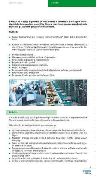 Lean Six Sigma                                    il master




Il Master ha lo scopo di garantire un arricchimento di conoscenze a Manager e profes-
sionisti che intraprendono progetti Six Sigma e Lean che desiderano approfondirne le
tecniche e gli strumenti per gestirli efficacemente.

Rivolto a:

■	 Gruppi Multinazionali per realizzare training “certificato” Green Belt e Black Belt in
   Italia

■	 Aziende sia industriali che del mondo dei servizi in settori a intensa competitività o
   con richieste critiche sui livelli di servizio che vogliono avviare un programma Six Sig-
   ma o integrare l’approccio Lean con quello Six Sigma

■	   Direttori di stabilimento
■	   Manager e responsabili di funzione e/o processo
■	   Responsabili di progetti di miglioramento
■	   Responsabili della qualità
■	   Ingegneri di processo/system engineers
■	   Project Managers
■	   Responsabili della progettazione, industrializzazione e sviluppo nuovi prodotti
■	   Responsabili della produzione
■	   Responsabili della logistica e della Supply-Chain




Obiettivi

Il Master è focalizzato sull’acquisizione degli strumenti di analisi e miglioramento Six
Sigma e Lean da sperimentare operativamente nella propria azienda.

Al termine del Master i partecipanti avranno appreso:

■	 Un programma operativo e altamente efficace per gestire il miglioramento in azienda
■	 Come definire gli obiettivi e i piani di lavoro per la conduzione di un progetto Lean - Six
   Sigma
■	 Mappare i processi al giusto livello di dettaglio (flow chart - SIPOC - Value Stream
   Mapping)
■	 Saper scegliere gli appropriati strumenti di analisi e di miglioramento tra quelli previ-
   sti da Lean e Six Sigma
■	 Rappresentare un problema complesso utilizzando la funzione y=f (x) e strutturando
   un’adeguata raccolta e analisi dei dati
■	 L’utilizzo delle metodologie statistiche per il problem solving attraverso l’uso del sof-
   tware Minitab v.16TM
■	 La gestione dei team, gli aspetti di leadership e il cambiamento in azienda
■	 Gestire le azioni d’implementazione valutandone l’impatto economico e le prestazioni

                                                                                                 5
 