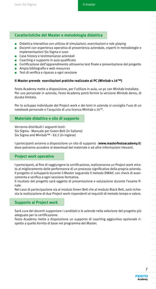 Lean Six Sigma                                     il master




Caratteristiche del Master e metodologia didattica

■	 Didattica interattiva con utilizzo di simulazioni, esercitazioni e role playing
■	 Docenti con esperienza operativa di provenienza aziendale, esperti in metodologie e
   implementazioni Six Sigma e Lean
■	 Case history e testimonianze aziendali
■	 Coaching e supporto in aula qualificato
■	 Certificazione dell’apprendimento attraverso test finale e presentazione del progetto
■	 Ampia bibliografia e web resources
■	 Test di verifica e ripasso a ogni sessione

Il Master prevede esercitazioni pratiche realizzate al PC (Minitab v.16™)

Festo Academy mette a disposizione, per l’utilizzo in aula, un pc con Minitab installato.
Per uso personale in azienda, Festo Academy potrà fornire la versione Minitab demo, di
durata limitata.

Per lo sviluppo individuale del Project work e dei temi in azienda si consiglia l’uso di un
notebook personale e l’acquisto di una licenza Minitab v.16TM.

Materiale didattico e sito di supporto

Verranno distribuiti i seguenti testi:
Six Sigma - Manuale per Green Belt (in italiano)
Six Sigma and Minitab™ - Ed.2 (in inglese)

I partecipanti avranno a disposizione un sito di supporto (www.masterfestoacademy.it)
dove potranno accedere al download del materiale e ad altre informazioni rilevanti.

Project work operativo

I partecipanti, al fine di raggiungere la certificazione, realizzeranno un Project work mira-
to al miglioramento delle performance di un processo significativo della propria azienda.
Il progetto si svilupperà durante il Master seguendo il metodo DMAIC con check di avan-
zamento e verifica a ogni sessione formativa.
Il risultato del progetto sarà oggetto di presentazione e valutazione durante l’esame fi-
nale.
Nel caso di partecipazione sia al modulo Green Belt che al modulo Black Belt, sarà richie-
sta la realizzazione di due Project work rispondenti ai requisiti di metodo tempo e valore.

Supporto ai Project work

Sarà cura dei docenti supportare i candidati e le aziende nella selezione del progetto più
adeguato per la certificazione.
Festo Academy mette a disposizione un supporto di coaching aggiuntivo opzionale ri-
spetto a quello fornito di base nel programma del Master.




                                                                                                7
 