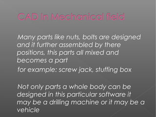 Many parts like nuts, bolts are designed
and it further assembled by there
positions, this parts all mixed and
becomes a part
for example: screw jack, stuffing box
Not only parts a whole body can be
designed in this particular software it
may be a drilling machine or it may be a
vehicle
 