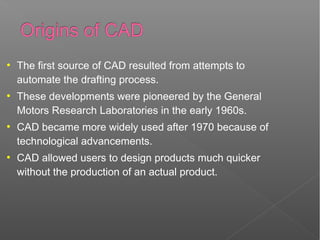●
The first source of CAD resulted from attempts to
automate the drafting process.
●
These developments were pioneered by the General
Motors Research Laboratories in the early 1960s.
●
CAD became more widely used after 1970 because of
technological advancements.
●
CAD allowed users to design products much quicker
without the production of an actual product.
 