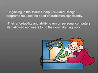 •Beginning in the 1980s Computer-Aided Design
programs reduced the need of draftsmen significantly.
•Their affordability and ability to run on personal computers
also allowed engineers to do their own drafting work.
 