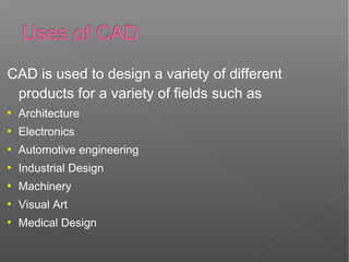 CAD is used to design a variety of different
products for a variety of fields such as
●
Architecture
●
Electronics
●
Automotive engineering
●
Industrial Design
●
Machinery
●
Visual Art
●
Medical Design
 
