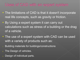 ●
The limitations of CAD is that it doesn't incorporate
real life concepts, such as gravity or friction.
●
By Using a expert system it can carry out
calculations such as stress of a building or the drag
of a vehicle.
●
The use of a expert system with CAD can be used
with a variety of products such as:
1. Building materials for buildings/constructions
2. The Design of vehicles.
3. Design of individual parts.
 