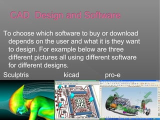 To choose which software to buy or download
depends on the user and what it is they want
to design. For example below are three
different pictures all using different software
for different designs.
Sculptris kicad pro-e
 