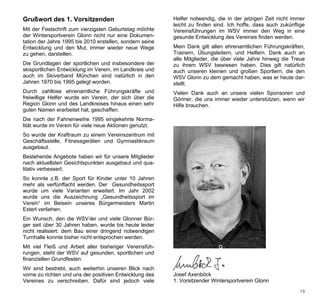 Grußwort des 1. Vorsitzenden                              Helfer notwendig, die in der jetzigen Zeit nicht immer
                                                          leicht zu finden sind. Ich hoffe, dass auch zukünftige
Mit der Festschrift zum vierzigsten Geburtstag möchte     Vereinsführungen im WSV immer den Weg in eine
der Wintersportverein Glonn nicht nur eine Dokumen-       gesunde Entwicklung des Vereines finden werden.
tation der Jahre 1995 bis 2010 erstellen, sondern seine
Entwicklung und den Mut, immer wieder neue Wege           Mein Dank gilt allen ehrenamtlichen Führungskräften,
zu gehen, darstellen.                                     Trainern, Übungsleitern, und Helfern. Dank auch an
                                                          alle Mitglieder, die über viele Jahre hinweg die Treue
Die Grundlagen der sportlichen und insbesondere der       zu ihrem WSV bewiesen haben. Dies gilt natürlich
skisportlichen Entwicklung im Verein, im Landkreis und    auch unseren kleinen und großen Sportlern, die den
auch im Skiverband München sind natürlich in den          WSV Glonn zu dem gemacht haben, was er heute dar-
Jahren 1970 bis 1995 gelegt worden.                       stellt.
Durch zahllose ehrenamtliche Führungskräfte und           Vielen Dank auch an unsere vielen Sponsoren und
freiwillige Helfer wurde ein Verein, der sich über die    Gönner, die uns immer wieder unterstützen, wenn wir
Region Glonn und des Landkreises hinaus einen sehr        Hilfe brauchen.
guten Namen erarbeitet hat, geschaffen.
Die nach der Fahnenweihe 1995 eingekehrte Norma-
lität wurde im Verein für viele neue Aktionen genutzt.
So wurde der Kraftraum zu einem Vereinszentrum mit
Geschäftsstelle, Fitnessgeräten und Gymnastikraum
ausgebaut.
Bestehende Angebote haben wir für unsere Mitglieder
nach aktuellsten Gesichtspunkten ausgebaut und qua-
litativ verbessert.
So konnte z.B. der Sport für Kinder unter 10 Jahren
mehr als verfünffacht werden. Der Gesundheitssport
wurde um viele Varianten erweitert. Im Jahr 2002
wurde uns die Auszeichnung „Gesundheitssport im
Verein“ im Beisein unseres Bürgermeisters Martin
Esterl verliehen.
Ein Wunsch, den die WSV-ler und viele Glonner Bür-
ger seit über 30 Jahren haben, wurde bis heute leider
nicht realisiert: dem Bau einer dringend notwendigen
Turnhalle konnte bisher nicht entsprochen werden.
Mit viel Fleiß und Arbeit aller bisheriger Vereinsfüh-
rungen, steht der WSV auf gesunden, sportlichen und
finanziellen Grundfesten.
Wir sind bestrebt, auch weiterhin unseren Blick nach
vorne zu richten und uns der positiven Entwicklung des    Josef Axenböck
Vereines zu verschreiben. Dafür sind jedoch viele         1. Vorsitzender Wintersportverein Glonn
                                                                                                              13
 