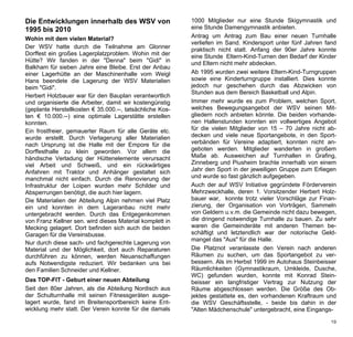 Die Entwicklungen innerhalb des WSV von                   1000 Mitglieder nur eine Stunde Skigymnastik und
1995 bis 2010                                             eine Stunde Damengymnastik anbieten.
Wohin mit dem vielen Material?                            Antrag um Antrag zum Bau einer neuen Turnhalle
                                                          verliefen im Sand. Kindersport unter fünf Jahren fand
Der WSV hatte durch die Teilnahme am Glonner              praktisch nicht statt. Anfang der 90er Jahre konnte
Dorffest ein großes Lagerplatzproblem. Wohin mit der      eine Stunde Eltern-Kind-Turnen den Bedarf der Kinder
Hütte? Wir fanden in der "Denna" beim "Gidi" in           und Eltern nicht mehr abdecken.
Balkham für sieben Jahre eine Bleibe. Erst der Anbau
einer Lagerhütte an der Maschinenhalle vom Weigl          Ab 1995 wurden zwei weitere Eltern-Kind-Turngruppen
Hans beendete die Lagerung der WSV Materialien            sowie eine Kinderturngruppe installiert. Dies konnte
beim "Gidi".                                              jedoch nur geschehen durch das Abzwicken von
                                                          Stunden aus dem Bereich Basketball und Alpin.
Herbert Holzbauer war für den Bauplan verantwortlich
und organisierte die Arbeiter, damit wir kostengünstig    Immer mehr wurde es zum Problem, welchen Sport,
(geplante Herstellkosten € 35.000.--, tatsächliche Kos-   welches Bewegungsangebot der WSV seinen Mit-
ten € 10.000.--) eine optimale Lagerstätte erstellen      gliedern noch anbieten könnte. Die beiden vorhande-
konnten.                                                  nen Hallenstunden konnten ein vollwertiges Angebot
Ein frostfreier, gemauerter Raum für alle Geräte etc.     für die vielen Mitglieder von 15 – 70 Jahre nicht ab-
wurde erstellt. Durch Verlagerung aller Materialien       decken und viele neue Sportangebote, in den Sport-
nach Ursprung ist die Halle mit der Empore für die        verbänden für Vereine adaptiert, konnten nicht an-
Dorffesthalle zu klein geworden. Vor allem die            geboten werden. Mitglieder wanderten in großem
händische Verladung der Hüttenelemente verursacht         Maße ab. Ausweichen auf Turnhallen in Grafing,
viel Arbeit und Schweiß, und ein rückwärtiges             Zinneberg und Piusheim brachte innerhalb von einem
Anfahren mit Traktor und Anhänger gestaltet sich          Jahr den Sport in der jeweiligen Gruppe zum Erliegen
manchmal nicht einfach. Durch die Renovierung der         und wurde so fast gänzlich aufgegeben.
Infrastruktur der Loipen wurden mehr Schilder und         Auch der auf WSV Initiative gegründete Förderverein
Absperrungen benötigt, die auch hier lagern.              Mehrzweckhalle, deren 1. Vorsitzender Herbert Holz-
Die Materialien der Abteilung Alpin nehmen viel Platz     bauer war, konnte trotz vieler Vorschläge zur Finan-
ein und konnten in dem Lageranbau nicht mehr              zierung, der Organisation von Vorträgen, Sammeln
untergebracht werden. Durch das Entgegenkommen            von Geldern u.v.m. die Gemeinde nicht dazu bewegen,
von Franz Kellner sen. wird dieses Material komplett in   die dringend notwendige Turnhalle zu bauen. Zu sehr
Mecking gelagert. Dort befinden sich auch die beiden      waren die Gemeinderäte mit anderen Themen be-
Garagen für die Vereinsbusse.                             schäftigt und letztendlich war der notorische Geld-
                                                          mangel das "Aus" für die Halle.
Nur durch diese sach- und fachgerechte Lagerung von
Material und der Möglichkeit, dort auch Reparaturen       Die Platznot veranlasste den Verein nach anderen
durchführen zu können, werden Neuanschaffungen            Räumen zu suchen, um das Sportangebot zu ver-
aufs Notwendigste reduziert. Wir bedanken uns bei         bessern. Als im Herbst 1999 im Autohaus Steinbeisser
den Familien Schneider und Kellner.                       Räumlichkeiten (Gymnastikraum, Umkleide, Dusche,
                                                          WC) gefunden wurden, konnte mit Konrad Stein-
Das TOP-FIT - Geburt einer neuen Abteilung                beisser ein langfristiger Vertrag zur Nutzung der
Seit den 80er Jahren, als die Abteilung Nordisch aus      Räume abgeschlossen werden. Die Größe des Ob-
der Schulturnhalle mit seinen Fitnessgeräten ausge-       jektes gestattete es, den vorhandenen Kraftraum und
lagert wurde, fand im Breitensportbereich keine Ent-      die WSV Geschäftsstelle, - beide bis dahin in der
wicklung mehr statt. Der Verein konnte für die damals     "Alten Mädchenschule" untergebracht, eine Eingangs-

                                                                                                             19
 