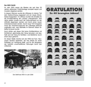 Der WSV Skilift
Im Jahr 2003 waren die Masten der seit über 20
Jahren stehenden Flutlichtanlage komplett kaputt und
mussten abgebaut werden.                                       GRATULATION
In diesem Rahmen wurde die Lifttrasse im oberen Teil                  Zu 40 bewegten Jahren!
dem Seildurchhang angepasst und ein neues Strom-
kabel eingegraben. Im Lifthaus wurden die Schalter für
die Einzelschaltung der Lampen untergebracht. Drei
Jahre später musste auch der Holzunterstand an der
Lifthütte abgerissen werden und durch einen neuen
Unterstand ersetzt werden. Durch neue TÜV-Vorgaben
muss der Verankerungspunkt der Liftanlage jederzeit
zugänglich sein, was ebenfalls im Rahmen dieser Ar-
beiten erneuert wurde.
Auch dürfen seit dieser Zeit keine Schlittenfahrer mit
Schifahrern gleichzeitig den Hang benutzen und des-
halb wird der Hang für Schlitten- und Bobfahrer durch
einen Zaun getrennt.
An dieser Stelle möchte sich der WSV bei Fam. Neu-
mayer herzlich bedanken, die ihre Wiese für einen
Parkplatz zur Verfügung stellt, und für die Akzeptanz
der natürlich unvermeidlichen Störungen durch den
Liftbetrieb.




            Der Skilift des WSV im Jahr 2006



                                                    Jehl_WSV_2010.indd 1                  28.04.2010 9:50:30 Uhr
22
 