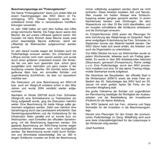 Beschneiungsanlage am "Finkengletscher"                 immer vollständig ausgeleert werden damit sie nicht
Der Name "Finkengletscher" stand zum ersten Mal auf     einfrieren. Diese Arbeiten kosteten Zeit und Nerven,
einem Faschingswagen des WSV Glonn im Fa-               öfter musste mit heißen Wasser eine Schlauch-
schingszug 1972. Dieses Synonym wurde an-               kupplung wieder gangbar gemacht werden. In einem
schließend immer öfter in verschiedenen Veröffent-      Nachteinsatz barsten zwei Dichtungen, die dem
lichungen verwendet.                                    Wasserdruck von über 25 Bar nicht standhielten, und
                                                        wir mussten schnellstens alle Schläuche entwässern
Im Jahr 1998 hatten wir nach dem Aufbau des Liftes
                                                        und die Dichtungen erneuern.
einige stürmische Nächte. Die Folge davon waren drei
Bäume, die auf unsere Lifttrasse gestürzt waren. Wir    Im Frühjahr/Sommer 2009 waren die Planungen für
mussten mit Hans Winhart diese Bäume sowie zwei         eine Verrohrung des Weigl-Hangs im Gespräch. Nach
schon beschädigte Bäume entfernen, damit der            einer endgültigen Entscheidung bei Fam. Schneider im
Liftbetrieb ab Weihnachten aufgenommen werden           September konnte das Material bestellt werden. Der
konnte.                                                 WSV Glonn hatte sich bereit erklärt, die Arbeiten und
                                                        auch die Organisation zu unterstützen.
Im Jahr darauf musste wegen der Schäden auch die
Flutlichtanlage erneuert werden. Ein Unterstand am      Von Mitte Oktober bis kurz vor Weihnachten wurde an
Lifthaus konnte nicht mehr saniert werden und wurde     jedem Wochenende, teilweise auch am Freitag gear-
durch einen größeren Unterstand ersetzt. Die Winter,    beitet. Es wurde in über 800 Arbeitsstunden betoniert
die bei uns sehr kurz geworden bzw. schon ganz          (Staumauer), gemauert (Pumpenraum), Rohre verlegt
ausgefallen sind, behindern uns ganz massiv in der      u.v.m. Eine Flutlichtanlage, durch den WSV proviso-
Ausübung unseres Sportes. Wir konnten keine Zwer-       risch installiert und eine, für das alpine Training nötige,
gerlkurse Alpin bzw. ein sinnvolles Schüler- und        mobile Startrampe wurde aufgebaut.
Jugendtraining durchführen, da dies nur sporadisch      Der Abschluss der Bauarbeiten, der offizielle Start in
machbar war.                                            die Wintersaison 2009/10 sowie die erste Feier an-
Die Diskussion um eine Beschneiung am WSV-Lift          lässlich des 40. Geburtstages des WSV fand am 09.
bzw. auch am Weigl-Lift entstand schon in den 90er      Januar mit einer großen Apres Ski Party am be-
Jahren und wurde 2004 verstärkt wieder aufge-           schneiten Weiglhang statt.
nommen.                                                 Die große Teilnahme der Schüler und Jugendlichen
Nachdem im Winter 2007/08 durch Fam. Schneider          am Renntraining bestätigte die Richtigkeit der Ausbau-
(Weigl-Lift) eine Schneekanone zu Testzwecken am        arbeiten und die Bereitstellung der Investitionen
Hang aufgestellt wurde, ging die Diskussion natürlich   (Flutlicht) für die Alpine Abteilung.
weiter. Eine Beschneiung für beide Hänge sollte ge-     Der WSV bedankt sich bei Fam. Johanna und Sepp
meinsam aufgebaut werden. Dafür war natürlich eine      Schneider für die Investition in die Beschneiungsan-
Genehmigung durch das Landratsamt erforderlich. Das     lage.
Genehmigungsverfahren und die Vorbereitung für die      Derzeit sind Planungen für den Ersatz der provisori-
Infrastruktur liefen parallel und so konnte kurz vor    schen Flutlichtanlage im Gang. Mittelfristig wird auch
Weihnachten, nach Eintreffen der offiziellen Genehmi-   eine feste Unterstellmöglichkeit für die Loipenraupe in
gung, mit der Beschneiung begonnen werden. Die          der Winterzeit nötig werden.
geplante Beschneiung am WSV-Hang konnte wegen
unterschiedlicher Interessen noch nicht durchgeführt    Josef Axenböck
werden. Die Beschneiung wurde mobil durch Schläu-
che und Stromkabel bewerkstelligt. Die ca. 280 m
langen Schläuche mussten am Ende der Beschneiung

                                                                                                                23
 