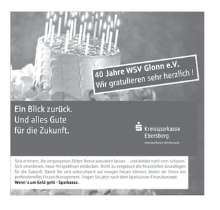 .V.
                                                      WS   V Glonn e ch !
                                            40 Jahre          sehr herzl
                                                                         i
                                                          ren
                                            W ir gratulie

Ein Blick zurück.
Und alles Gute
für die Zukunft.                                                  S Kreissparkasse
                                                                    Ebersberg
                                                                       www.sparkasse-ebersberg.de




Sich erinnern, die vergangenen Zeiten Revue passieren lassen ... und wieder nach vorn schauen.
Sich orientieren, neue Perspektiven entdecken. Nicht zu vergessen die finanziellen Grundlagen
für die Zukunft. Damit Sie sich unbeschwert auf morgen freuen können, bieten wir Ihnen ein
professionelles Finanz-Management. Fragen Sie jetzt nach dem Sparkassen-Finanzkonzept.
Wenn`s um Geld geht - Sparkasse.
 