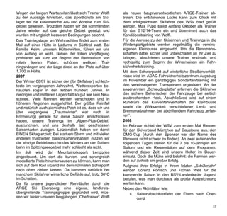 Wegen der langen Wartezeiten lässt sich Trainer Wolfi      als neuen hauptverantwortlichen ARGE-Trainer ab-
zu der Aussage hinreißen, das Sportlichste am Ski-         treten. Die entstehende Lücke kann zum Glück mit
lager sei die kurvenreiche An- und Abreise zum Ski-        dem erfolgreichsten Skifahrer des WSV bald gefüllt
gebiet gewesen. Trotzdem haben wir die kommenden           werden. Max Pupp steigt Anfang Oktober als Trainer
Jahre wieder auf das gleiche Gebiet gesetzt und            für das S12/14-Team ein und übernimmt auch das
wurden mit ungleich besseren Bedingungen belohnt.          Konditionstraining von Wolfi.
Das Trainingslager an Weihnachten findet zum ersten        Für die Anreise zu den Skirennen und Trainings in die
Mal auf einer Hütte in Ladurns in Südtirol statt. Bei      Wintersportgebiete werden regelmäßig die vereins-
Familie Keim, unseren Hüttenwirten, fühlen wir uns         eigenen Kleinbusse eingesetzt. Um die Rennmann-
von Anfang an wohl. Neben der tollen Verpflegung           schaften dabei sicher und unbeschadet an ihr Ziel zu
profitieren wir kurz vor Beginn der Rennsaison von         bringen, absolvieren unsere Trainer erstmals und
relativ leeren Pisten, schönen welligen Trai-              rechtzeitig zum Beginn der Wintersaison ein Fahr-
ningshängen und der Lage direkt an der Piste auf über      sicherheitstraining.
1.700 m Höhe.                                              Mit dem Schwerpunkt auf winterliche Straßenverhält-
2007                                                       nisse wird im ADAC-Fahrsicherheitszentrum Augsburg
Der Winter 06/07 ist sicher der (für Skifahrer) schlech-   im November ein ganztägiges Sonderfahrtraining mit
teste im vergangenen Jahrzehnt, Wetterexperten be-         den vereinseigenen Transportern organisiert. An der
haupten sogar in den letzten hundert Jahren. In            sogenannten „Schleuderplatte“ erlernen die Skitrainer
niedrigen und mittleren Lagen fällt so gut wie kein Neu-   das sichere Beherrschen der Fahrzeuge bei seitlich
schnee. Viele Rennen werden verschoben und in              ausbrechendem Heck. Abschließend wird auf einem
höheren Regionen ausgerichtet. Der größte Reinfall         Rundkurs das Kurvenfahrverhalten der Kleinbusse
und natürlich auch ziemliches Pech ist es, dass wir uns    sowie die Wirksamkeit verschiedener Lenk- und
(der vergangene „Traumwinter“ war noch in                  Bremsmaßnahmen bei abdriftendem Fahrzeug „erfah-
Erinnerung) gerade für diese Saison entschlossen           ren“.
haben, unsere Trainings im „Alpen-Plus-Gebiet“             2008
auszurichten, und uns deshalb fast geschlossen             Im Februar richtet der WSV zum ersten Mal Rennen
Saisonkarten zulegen. Letztendlich haben wir damit         für den Skiverband München auf Gauebene aus, den
EINEN Skitag erzielt: Bei starkem Sturm und mit vielen     OMG-Cup (durch den Sponsor war der Name des
anderen frustrierten Saisonkarteninhabern nutzen wir       Rennens nicht schwer zu finden). An zwei aufeinander
die einzige Betriebswoche des Winters an der Sutten-       folgenden Tagen stehen für die 7 bis 10-jährigen ein
bahn im Spitzingseegebiet mehr schlecht als recht.         Slalom und ein Riesenslalom auf dem Programm,
Im Juli wird der Mountainbikepark Lenggries                während dieser Zeit sind unsere Helfer im Dauer-
angesteuert. Um dort die kurven- und sprungreich           einsatz. Doch die Mühe wird belohnt: die Rennen wer-
modellierte Piste hinuntersausen zu können, kann man       den auf Anhieb ein großer Erfolg.
sich auf dem Rad sitzend mit dem normalen Schlepplift      Aufgrund ihrer Erfolge in ihrem letzten „Schülerjahr“
nach oben ziehen lassen. Da kommen natürlich bei           werden Lorenz Pönisch und Florian Weil für die
manchem Skifahrer winterliche Gefühle auf, trotz 30°C      kommende Saison in den BSV-Landeskader Jugend
im Schatten.                                               berufen, was man durchaus als große Auszeichnung
Da für unsere jugendlichen Rennläufer durch die            werten kann.
ARGE Ski Ebersberg eine eigene, landkreis-                 Neben den Aktivitäten wie:
übergreifende Trainingsgruppe gegründet wird, müs-               Saisonabschlussfahrt der Eltern nach Ober-
sen wir leider unseren langjährigen „Cheftrainer“ Wolfi            gurgl

                                                                                                              37
 