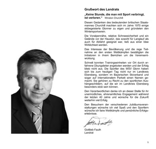 Grußwort des Landrats
„Keine Stunde, die man mit Sport verbringt,
ist verloren.“ Winston Churchill
Diesen Gedanken des bedeutenden britischen Staats-
mannes Churchill machten sich im Jahre 1970 einige
skibegeisterte Glonner zu eigen und gründeten den
Wintersportverein.
Die Voralpennähe, relative Schneesicherheit und ein
Gelände vor der Haustür, das sowohl für Langlauf als
auch für Abfahrt geeignet war, ließ aus einer Idee
Wirklichkeit werden.
Das Interesse der Bevölkerung und die rege Teil-
nahme an den ersten Wettkämpfen bestätigten die
Initiatoren in ihrem Bemühen um die Vereinsent-
wicklung.
Schnell konnten Trainingseinheiten vor Ort durch er-
fahrene Übungsleiter angeboten werden und der Erfolg
blieb nicht aus. Die Sportler des WSV Glonn haben
sich bis zum heutigen Tag nicht nur im Landkreis
Ebersberg, sondern im Bayerischen Skiverband und
sogar auf internationalem Parkett einen Namen ge-
macht. Sie gehören zu Recht zu den sportlichen Aus-
hängeschildern, auf die wir im Landkreis Ebersberg
besonders stolz sein können.
Den Verantwortlichen danke ich an dieser Stelle für ihr
unermüdliches, ehrenamtliches Engagement während
der letzten 40 Jahre und wünsche für die Zukunft
weiterhin viel Erfolg.
Den Besuchern der verschiedenen Jubiläumsveran-
staltungen wünsche ich viel Spaß und den Sportlern
wünsche ich faire Wettkämpfe und persönliche Erfolgs-
erlebnisse.




Gottlieb Fauth
Landrat


                                                     5
 