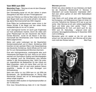 Vom WSV zum DSV                                           Skicross gefunden.
Maximilian Pupp - "Skicross ist wie mit dem Düsenjet      Ähnlich wie Julius startete ich aus Interesse und Spaß
durch die Besenkammer"                                    bei der Deutschen Meisterschaft im Skicross in
Den Schneepflug lernte ich mit drei Jahren in einem       Oberstdorf und wurde Deutscher Vizemeister 2007.
Zwergerlkurs des WSV auf dem "Finkengletscher".           Seit zwei Jahren gehöre ich dem DSV Nationalteam
                                                          Skicross an.
Unter den Fittichen von Werner Mair hatte ich den rich-
                                                          Viele Starts und auch einige sehr gute Platzierungen
tigen Bogen bald raus und wurde schnell in die dama-
                                                          bei Europacup- und Weltcuprennen habe ich hinter mir
lige alpine Rennmannschaft des WSV integriert.
                                                          und eine Teilnahme bei Olympia 2010 war so gut wie
Erste Plätze bei Landkreisrennen waren schon in der       sicher. Aber Skicross ist ein sehr verletzungsträchtiger
Klasse Schüler 8 die Regel und den ersten Kreis-          Sport und leider ging mein großer Traum - die
meistertitel holte ich mir mit 14 Jahren.                 Olympiateilnahme für mich und damit auch für den
Auch überregional konnte ich durch gute Ergebnisse        WSV zum 40. Geburtstag - aufgrund einer sehr
auf mich aufmerksam machen. Durch die vielen sehr         schweren Sprunggelenkverletzung im Dezember 2009
guten Platzierungen bei den Gaurennen des Skiver-         nicht in Erfüllung.
bandes München wurde ich als Aktiver in die Gau-          Momentan gehe ich wieder an die Uni und dann
mannschaft des Skiverbandes unter Trainer Reinhold        schau'n wir mal was kommt, dem Skicross will ich aber
Merle aufgenommen.                                        noch nicht den Rücken kehren.                 Max Pupp
Meine sehr guten Leistungen bei der Bayerischen
Schülermeisterschaft und im Dtsch. Schülercup 2000
brachten mir den sechsten Platz in der Gesamtwertung
des Deutschen Schülercup. Damit öffnete sich für mich
die Tür zum Olympiastützpunkt München-Garmisch.
Eine sehr trainingsintensive, anstrengende aber auch
interessante Zeit begann für mich. Nicht nur ein Schul-
wechsel vom Gymnasium Grafing nach Berchtesgaden
war angesagt, auch die Wintersaison ging beinahe
nahtlos in das Sommertraining über. Wenn die ande-
ren Jugendlichen die Badesachen für den Urlaub am
Meer einpackten, nahm ich meine Skier und fuhr mit
dem C/D-Kader - dem ich nach einer weiteren Saison
angehörte - bereits im Juli nach Norwegen zum
Schneetraining.
Nach dem Abitur im Juni 2004 kam im Juli 2004 die
Bundeswehr, die Sportfördergruppe im Skizug Bad
Reichenhall. Danach ließ ich es leistungssportmäßig
etwas ruhiger angehen.
Seit Oktober 2006 studiere ich Sportwissenschaften an
der TU München.
Eine neue Herausforderung habe ich in der Disziplin
                                                                                                               43
 