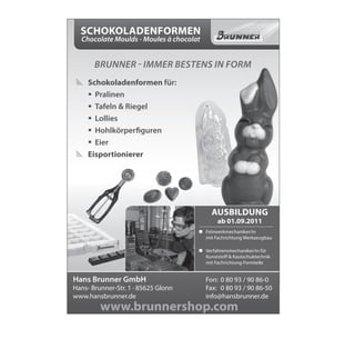 Schokoladenformen
  Chocolate Moulds - Moules à chocolat


       Brunner - iMMer Bestens in ForM
 # Schokoladenformen für:
   ƒ Pralinen
   ƒ Tafeln & Riegel
   ƒ Lollies
   ƒ Hohlkörperfiguren
   ƒ Eier
 # eisportionierer




                                              auSbildung
                                                 ab 01.09.2011
                                         „ Feinwerkmechaniker/in
                                           mit Fachrichtung Werkzeugbau

                                         „ Verfahrensmechaniker/in für
                                           Kunststoff & Kautschuktechnik
                                           mit Fachrichtung Formteile


Hans Brunner GmbH              Einfach im Bestellvorgang / 90 86-0
                                            Fon: 0 80 93 eingeben!
Hans- Brunner-Str. 1 · 85625 Glonn          Fax: 0 80 93 / 90 86-50
www.hansbrunner.de                          info@hansbrunner.de
         www.brunnershop.com
 