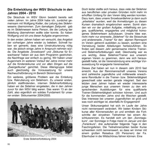 Die Entwicklung der WSV Skischule in den                 Doch leider stellte sich heraus, dass viele der Skilehrer
Jahren 2004 - 2010                                       aus beruflichen oder privaten Gründen nicht mehr im
                                                         erhofften Umfang für den Verein tätig werden konnten.
Die Skischule im WSV Glonn besteht bereits seit          Dazu kam, dass unsere Snowboardlehrer ja dann auch
vielen Jahren. Im Jahre 2004 habe ich, zunächst ge-      „arbeitslos“ wurden, weil die Anmeldungen zu diesen
meinsam mit Wolfgang Kistler, die Leitung des Skilehr-   Kursen dramatisch eingebrochen waren. Somit stan-
wesens übernommen. Zum damaligen Zeitpunkt gab           den wir vor der großen Aufgabe, mittelfristig ein jun-
es im Skilehrwesen keine Person, die die Leitung der     ges, qualifiziertes, engagiertes und möglichst homo-
Abteilung übernehmen wollte oder konnte. So haben        genes Skilehrerteam aufzubauen. Unsere Idee war,
Wolfgang und ich uns dieser Aufgabe angenommen.          nicht mehr nur einerseits „Skilehrer“ für die Skisschule
In den ersten Jahren haben wir versucht, das Angebot     und andererseits „Trainer“ für den alpinen Rennsport
der vorherigen Jahre wieder zu beleben. Schnell ha-      im Verein getrennt ausbilden zu lassen, sondern eine
ben wir gemerkt, dass eine Umstrukturierung nötig        Vernetzung beider Abteilungen herbeizuführen. So
war, die jedoch einige Jahre in Anspruch nehmen wür-     finden seit diesem Jahr gemeinsame interne Trainer-
de. Die Angebote „Snowboard“ und „Skikurse für Er-       und Skilehrerfortbildungen statt. Gleichzeitig war es
wachsene“ haben wir aus dem Programm gestrichen,         uns wichtig, diese Skilehrer/Trainer aus unserem
die Nachfrage war einfach zu gering. Wir haben unser     eigenen Verein zu gewinnen, denn wie sich heraus-
Augenmerk im weiteren Verlauf der Jahre immer mehr       gestellt hatte, ist die Vereinsbindung eine wichtige Vor-
auf die Kinderskikurse und vor allen Dingen auf die      aussetzung für engagierte Vereinsarbeit.
„Zwergerlkurse“ gerichtet. Diese Altersgruppe bildet     Dieses Ziel haben wir nun in diesem Jahr 2010 fast
auch gleichzeitig die Voraussetzung für unsere           erreicht. Aus der Rennmannschaft unseres Vereins
Nachwuchsförderung im Bereich Skirennsport.              sind zahlreiche jugendliche und mittlerweile erwach-
Ein weiteres, größeres Problem war die Einteilung        sene Rennläufer in die Trainer- bzw. Skilehrertätigkeit
bzw. Rekrutierung von Skilehrern. Zu unserer ersten,     gewechselt oder werden gerade integriert. Seit den
jährlich stattfindenden, internen Skilehrerfortbildung   letzten zwei Jahren haben wir wieder interessierte
haben wir die Skilehrer eingeladen, die in den Jahren    junge Menschen aus unserem Verein zu den ent-
zuvor für den WSV tätig waren. Das waren 13 an der       sprechenden Ausbildungen für eine qualifizierte
Zahl, also eigentlich ein solides Fundament für unse-    Trainer-/Skilehrertätigkeit schicken können. Und auch
ren ersten Skikurswinter 2004/2005.                      für die kommenden Jahre sind die Weichen gestellt.
                                                         Das Interesse bei unseren Jugendlichen ist groß und
                                                         was noch wichtiger ist, ebenfalls ihr Engagement!
                                                         Unser Skikursangebot hat sich im Laufe der Jahre
                                                         nicht nennenswert verändert. Wir bieten Kindern Ski-
                                                         kurse aller Könnensstufen an und ermitteln die Fort-
                                                         schritte der einzelnen Teilnehmer bei einem Ab-
                                                         schlussrennen. Es handelt sich um den „Sonntags-
                                                         kurs“, vier Sonntage in Folge meist im Januar und den
                                                         „Ferienkurs“, drei aufeinander folgende Tage in den
                                                         Faschingsferien. Die Teilnehmerzahlen beider Kurse
                                                         schwanken nicht nennenswert, so dass wir immer mit
                                                         einem großen Reisebus (55 Personen) der Fa.
                                                         Ettenhuber in die Wildschönau fahren können. Eine
             Erste Skilehrerfortbildung 2004

50
 