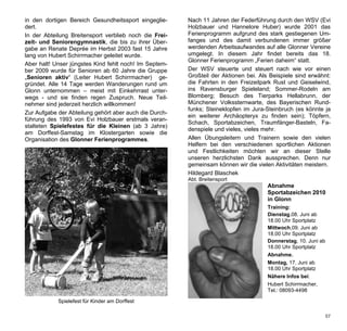 in den dortigen Bereich Gesundheitssport eingeglie-     Nach 11 Jahren der Federführung durch den WSV (Evi
dert.                                                   Holzbauer und Hannelore Huber) wurde 2001 das
In der Abteilung Breitensport verblieb noch die Frei-   Ferienprogramm aufgrund des stark gestiegenen Um-
zeit- und Seniorengymnastik, die bis zu ihrer Über-     fanges und des damit verbundenen immer größer
gabe an Renate Deprée im Herbst 2003 fast 15 Jahre      werdenden Arbeitsaufwandes auf alle Glonner Vereine
lang von Hubert Schirrmacher geleitet wurde.            umgelegt. In diesem Jahr findet bereits das 18.
                                                        Glonner Ferienprogramm „Ferien daheim“ statt.
Aber halt! Unser jüngstes Kind fehlt noch! Im Septem-
ber 2009 wurde für Senioren ab 60 Jahre die Gruppe      Der WSV steuerte und steuert nach wie vor einen
„Senioren aktiv“ (Leiter Hubert Schirrmacher) ge-       Großteil der Aktionen bei. Als Beispiele sind erwähnt:
gründet. Alle 14 Tage werden Wanderungen rund um        die Fahrten in den Freizeitpark Rust und Geiselwind,
Glonn unternommen – meist mit Einkehrrast unter-        ins Ravensburger Spieleland; Sommer-Rodeln am
wegs - und sie finden regen Zuspruch. Neue Teil-        Blomberg; Besuch des Tierparks Hellabrunn, der
nehmer sind jederzeit herzlich willkommen!              Münchener Volkssternwarte, des Bayerischen Rund-
                                                        funks; Steineklopfen im Jura-Steinbruch (es könnte ja
Zur Aufgabe der Abteilung gehört aber auch die Durch-
                                                        ein weiterer Archäopteryx zu finden sein); Töpfern,
führung des 1993 von Evi Holzbauer erstmals veran-
                                                        Schach, Sportabzeichen, Traumfänger-Basteln, Fa-
stalteten Spielefestes für die Kleinen (ab 3 Jahre)
                                                        denspiele und vieles, vieles mehr.
am Dorffest-Samstag im Klostergarten sowie die
Organisation des Glonner Ferienprogrammes.              Allen Übungsleitern und Trainern sowie den vielen
                                                        Helfern bei den verschiedenen sportlichen Aktionen
                                                        und Festlichkeiten möchten wir an dieser Stelle
                                                        unseren herzlichsten Dank aussprechen. Denn nur
                                                        gemeinsam können wir die vielen Aktivitäten meistern.
                                                        Hildegard Blaschek
                                                        Abt. Breitensport
                                                                                      Abnahme
                                                                                      Sportabzeichen 2010
                                                                                      in Glonn
                                                                                      Training:
                                                                                      Dienstag,08. Juni ab
                                                                                      18.00 Uhr Sportplatz
                                                                                      Mittwoch,09. Juni ab
                                                                                      18.00 Uhr Sportplatz
                                                                                      Donnerstag, 10. Juni ab
                                                                                      18.00 Uhr Sportplatz
                                                                                      Abnahme.
                                                                                      Montag, 17. Juni ab
                                                                                      18.00 Uhr Sportplatz
                                                                                      Nähere Infos bei:
                                                                                      Hubert Schirrmacher,
                                                                                      Tel.: 08093-4498

            Spielefest für Kinder am Dorffest

                                                                                                            57
 