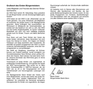 Grußwort des Ersten Bürgermeisters                        Raummangel außerhalb der Schulturnhalle stattfinden
                                                          müssen.
Liebe Mitglieder und Freunde des Glonner Winter-          Ich bedanke mich im Namen aller Glonnerinnen und
sportvereins,                                             Glonner, aller Sportlerinnen und Sportler, die das
der WSV feiert seinen 40. Geburtstag. Dazu gratuliere     große Breitensportangebot des Vereins nutzen, für das
ich als Bürgermeister und als Gründungsmitglied ganz      große Engagement von Vorstand, Spartenleitungen
herzlich.                                                 und Übungsleitern über vier Jahrzehnte und wünsche
1970 haben wir den WSV in der „Wiesmühle“ aus der         uns allen weiterhin einen starken WSV in Glonn.
Taufe gehoben. Aus einer Wirtsstube voll Mitgliedern
ist inzwischen der größte Verein in der Marktgemeinde
geworden. Stand anfänglich fast ausschließlich der
Wintersport im Mittelpunkt der Vereinsaktivitäten, so
weitete sich das Spektrum von Jahr zu Jahr. Der WSV
hat eine breite Angebotspalette, es kamen Volleyball,
Basketball und nach und nach vielfältige Angebote
gerade auch für Kinder, Frauen und ältere Menschen
hinzu.
Rudi Gerer und sein Team führten den Verein die
ersten beiden Jahrzehnte, diese Generation hat noch
heute ihre Heimat im Verein. Ihm folgten mit Herbert
Holzbauer und Sepp Axenböck zwei Vorsitzende, die
ebenfalls mit großem Engagement den WSV zu einem
modernen Sportdienstleister ausbauten, ohne den Ver-
einsgedanken zu vernachlässigen.
Der Skilift am Weiglhang, neuerdings mit Schnee-
kanone und Flutlicht bestückt, wurde ermöglicht von
Grundstücksbesitzer Hans Winhart, einem großen För-
derer des Vereins. Nach seinem Tod setzt seine Toch-
ter Johanna Schneider das WSV-Erbe ganz im Sinne
ihres Vaters fort.
Vereinssport ist beste Kinder- und Jugendarbeit, ist
erstklassige Familienförderung. Und gerade hier leistet
der WSV Hervorragendes. Das wurde mir im März
beim Kreisskisportfest in Söll/Tirol bewusst, als der
WSV wie so oft in der Vergangenheit mit hoher
Teilnehmerzahl und hervorragenden Leistungen bril-
lierte.
Die Marktgemeinde Glonn fördert den Verein nach
ihren Möglichkeiten, konnte aber bisher das große An-     Martin Esterl
liegen nach einer zweiten Halleneinheit nicht ver-        Bürgermeister Markt Glonn
wirklichen. So unterstützt die Gemeinde wenigstens
Übungsstunden für Kinder und Jugendliche, die wegen
                                                                                                             7
 