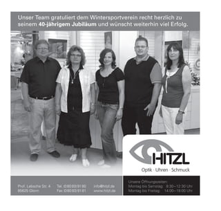 Unser Team gratuliert dem Wintersportverein recht herzlich zu
seinem 40-jährigem Jubiläum und wünscht weiterhin viel Erfolg.




                                                              Unsere Öffnungszeiten:
Prof. Lebsche Str. 4   Tel. (0 80 93) 91 80   info@hitzl.de   Montag bis Samstag: 8:30 – 12:30 Uhr
85625 Glonn            Fax (0 80 93) 91 81    www.hitzl.de    Montag bis Freitag: 14:00 – 18:00 Uhr
 