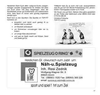 Herzlichen Dank Euch allen: aufgrund Eures uneigen-     Vielleicht hast Du ja auch mal Lust, auszuprobieren
nützigen sozialen Engagements für Andere hat jeder      was Dir gut tut? Ein Monat Probetraining (incl. persön-
von Euch einen Teil dazu beigetragen, dass der          lichem Trainingsplan) kostet nur € 19,00.
Sportbetrieb immer gut funktionierte und insbesondere   Wir freuen uns auf Dich. Nähere Infos gibt’s persönlich
auch, dass Sport im Verein sehr günstig angeboten       an der Theke oder telefonisch unter 08093 2222 oder
werden kann.                                            0172 63 288 28
Noch kurz zu den Sportlern: Die Sportler im TOP-FIT     Christine Fritzsche
trainieren um                                           TOP-FIT-Leitung
       körperlich (und damit auch geistig) fit zu
        bleiben oder zu werden
       um Muskeln aufzubauen
       um Schmerzen vorzubeugen oder sie zu
        lindern
       um einige Kilos abzunehmen
       und weil es Spaß macht und Körper, Geist
        und Seele gut tut.




 Werbung Zednik Näh-und Spielzeug
 1/2 Seite quer



                      Herzlichen Glückwunsch zum Jubiläum




                              sport und spiel führt zum Ziel
                                                                                                            67
 