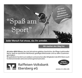 re
                                                                      40 Jah
                                                                           Glonn
                                                                     W SV         n
                                                                           liche
                                                                      Herz          h!
                                                                              unsc
                                                                     G lückw ie Zukunft –



“Spaß am
                                                                             in d
                                                                          einsam
                                                                  – Gem




 Sport”
Jeder Mensch hat etwas, das ihn antreibt.

                                                  Wir machen den Weg frei.

40 Jahre WSV Glonn, das sind Jahrzehnte gelebter Geschichte, die Pflege traditioneller
Werte, Spaß am sportlichen Wettkampf, geselliges Miteinander und vor allem Zusammen-
gehörigkeit.
Wir gratulieren herzlich zum Jubiläum und wünschen allen Mitgliedern des WSV Glonn auch
für die kommenden Jahre eine schöne gemeinsame Zeit.
                                                                             Stark in
                                                                            der Region
               Raiffeisen-Volksbank
               Ebersberg eG                                         www.rv-ebe.de
 