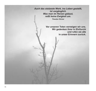 Auch das stolzeste Werk, ins Leben gestellt,
                   ist vergänglich.
            Was man im Herzen gebaut,
              reißt keine Ewigkeit um.
                     Theodor Körner



               Vor unseren Toten verneigen wir uns.
                    Wir gedenken ihrer in Ehrfurcht
                                  und rufen sie alle
                          in unser Erinnern zurück.




74
 