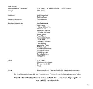 Impressum
Herausgeber der Festschrift             WSV Glonn e.V. Bahnhofstraße 11, 85625 Glonn
Auflage                                 1000 Stück

Redaktion                               Josef Axenböck
                                        Gabriele Pupp
Satz und Gestaltung                     Gabriele Pupp

Beiträge und Mitarbeit                  Josef Axenböck
                                        Ulrich Berg
                                        Hildegard Blaschek
                                        Christian Ehl
                                        Bernhard Fritzsche
                                        Christine Fritzsche
                                        Julius Garbe
                                        Rudolf Gerer
                                        Johannes Gürteler
                                        Lutz Köhler
                                        Elisabeth Lehmann
                                        Peter Ludwig
                                        Maximilian Pupp
                                        Wilhelm Pupp
                                        Hubert Schirrmacher
                                        Brigitte Schneider
                                        Gregor Schober
                                        Doris Valkeneire
                                        Ralf Zednik

Fotos                                   WSV Glonn
                                        Deutscher Skiverband
                                        Christian Endt, ENN
                                        Privat

Druck                                   Altermann GmbH, Glonner Straße 25, 85667 Oberpframmern

        Die Redaktion bedankt sich bei allen Personen und Firmen, die zur Gestaltungbeigetragen haben.

         Diese Festschrift ist der Umwelt zuliebe auf chlorfrei gebleichtem Papier gedruckt
                                    und zu 100% recyclingfähig.

                                                                                                         75
 